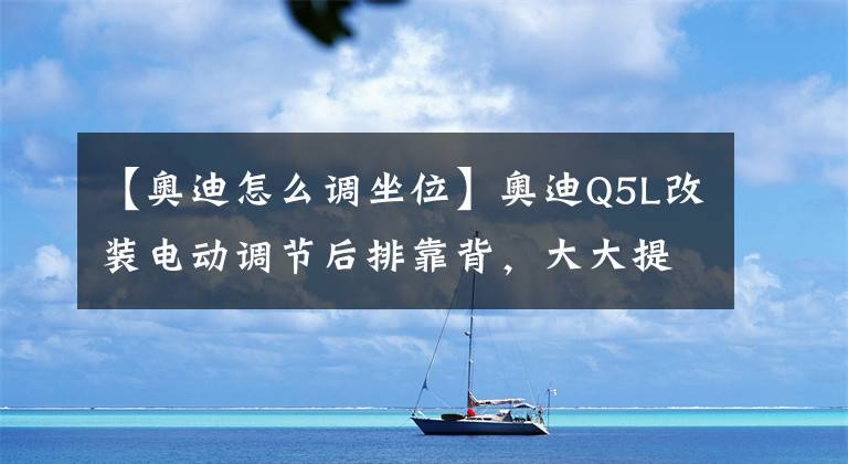 【奧迪怎么調(diào)坐位】奧迪Q5L改裝電動調(diào)節(jié)后排靠背，大大提升后排靠后的傾斜角度