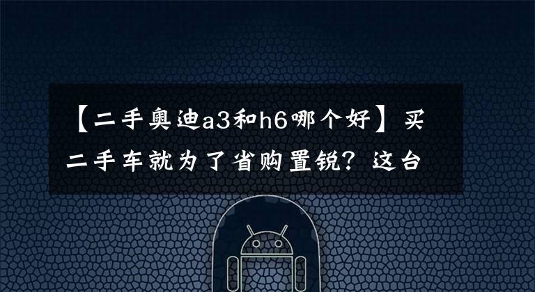 【二手奧迪a3和h6哪個好】買二手車就為了省購置銳？這臺性價比不高的奧迪A3值得買嗎？