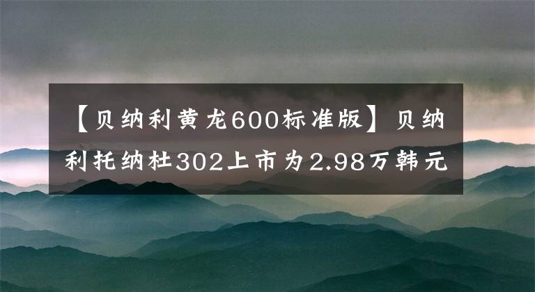 【貝納利黃龍600標準版】貝納利托納杜302上市為2.98萬韓元，新款黃龍600上市為4.68萬件