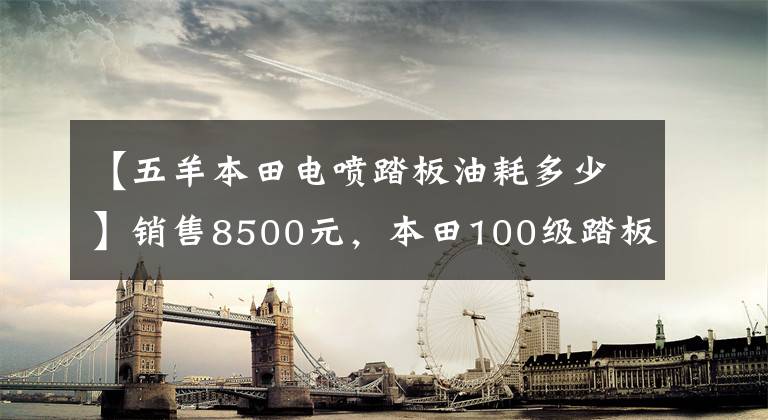 【五羊本田電噴踏板油耗多少】銷售8500元，本田100級踏板，100公里油耗不到2L，送貨很好。