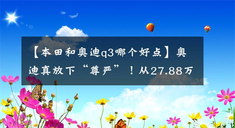 【本田和奧迪q3哪個好點】奧迪真放下“尊嚴(yán)”！從27.88萬跌到21.08萬，不比途觀CRV更香？