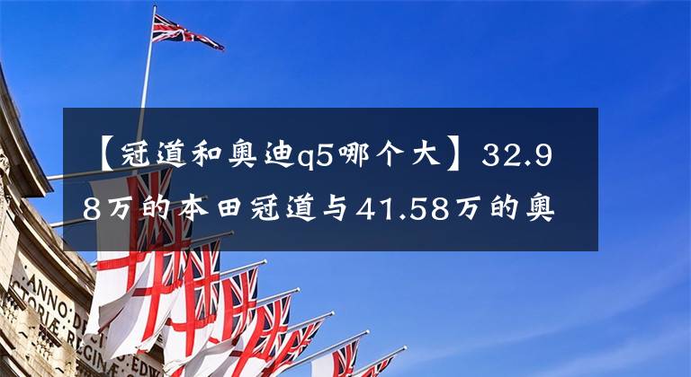 【冠道和奧迪q5哪個大】32.98萬的本田冠道與41.58萬的奧迪Q5L，它們差在哪？