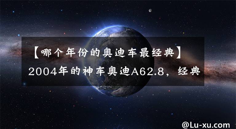 【哪個年份的奧迪車最經(jīng)典】2004年的神車奧迪A62.8，經(jīng)典傳奇！從燒機油奄奄一息到滿血復(fù)活