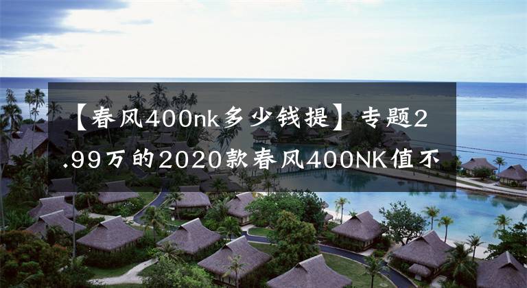 【春風(fēng)400nk多少錢提】專題2.99萬的2020款春風(fēng)400NK值不值？