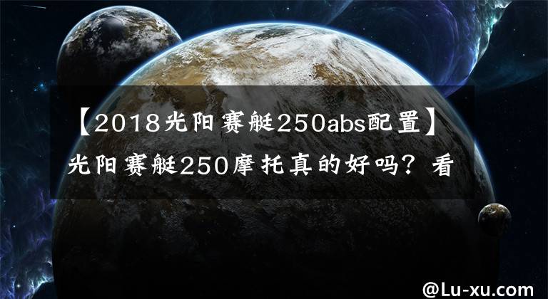 【2018光陽(yáng)賽艇250abs配置】光陽(yáng)賽艇250摩托真的好嗎？看下它的價(jià)格和參數(shù)就一目了然