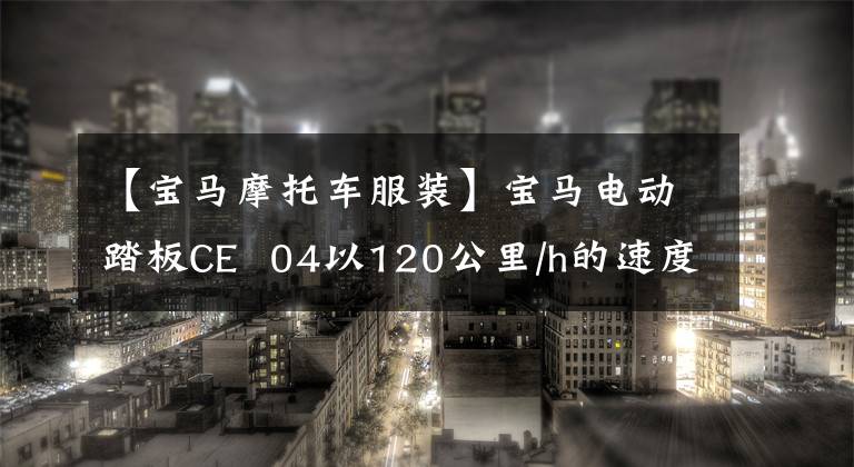 【寶馬摩托車服裝】寶馬電動踏板CE  04以120公里/h的速度、130公里的續(xù)航和接近10w的價格正式上市