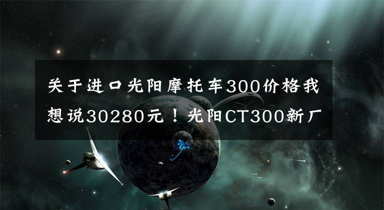 關于進口光陽摩托車300價格我想說30280元！光陽CT300新廠紀念版發(fā)布