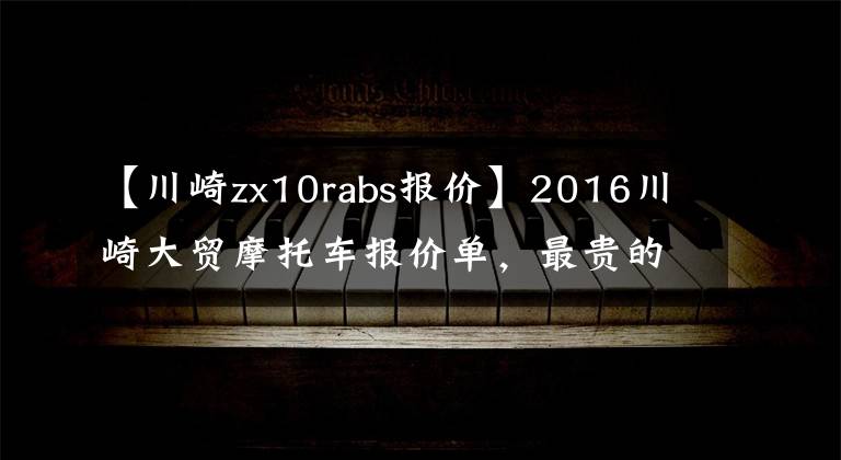 【川崎zx10rabs報(bào)價(jià)】2016川崎大貿(mào)摩托車報(bào)價(jià)單，最貴的高達(dá)72萬