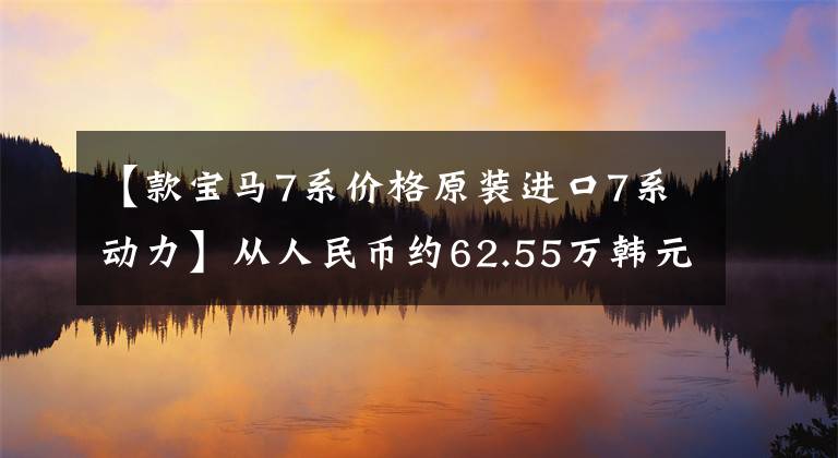 【款寶馬7系價格原裝進口7系動力】從人民幣約62.55萬韓元開始，新型寶馬7系海外售價曝光，推出入門3.0T動力。