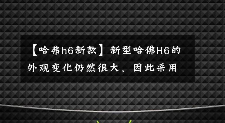 【哈弗h6新款】新型哈佛H6的外觀變化仍然很大，因此采用了新的設(shè)計(jì)語言。