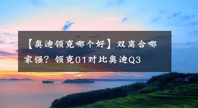 【奧迪領(lǐng)克哪個(gè)好】雙離合哪家強(qiáng)？領(lǐng)克01對(duì)比奧迪Q3