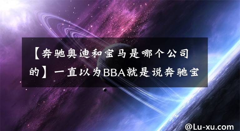 【奔馳奧迪和寶馬是哪個公司的】一直以為BBA就是說奔馳寶馬奧迪，沒想到原來說的竟是這個品牌？