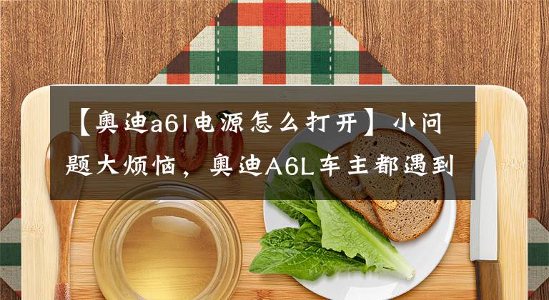 【奧迪a6l電源怎么打開】小問題大煩惱，奧迪A6L車主都遇到過這種怪事？