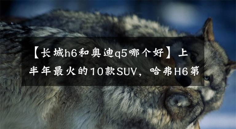 【長城h6和奧迪q5哪個好】上半年最火的10款SUV，哈弗H6第3，長安CS75第5，逍客第7，Q5第10