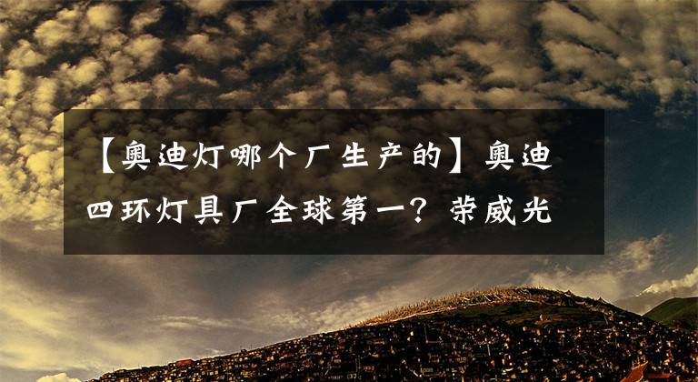 【奧迪燈哪個(gè)廠生產(chǎn)的】奧迪四環(huán)燈具廠全球第一？榮威光之翼MARVEL X表示不服！