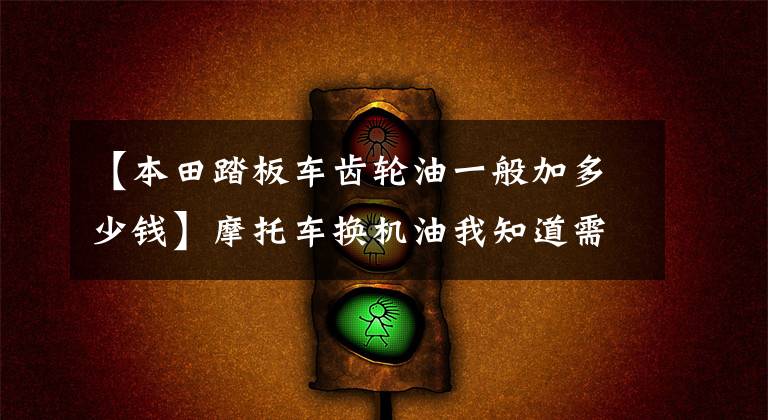 【本田踏板車齒輪油一般加多少錢】摩托車換機油我知道需要定期換，聽說還有齒輪油要換？我咋沒換過