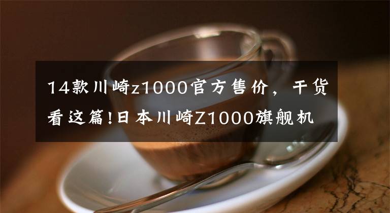 14款川崎z1000官方售價，干貨看這篇!日本川崎Z1000旗艦機(jī)車日本境內(nèi)發(fā)售，日元售價114萬元