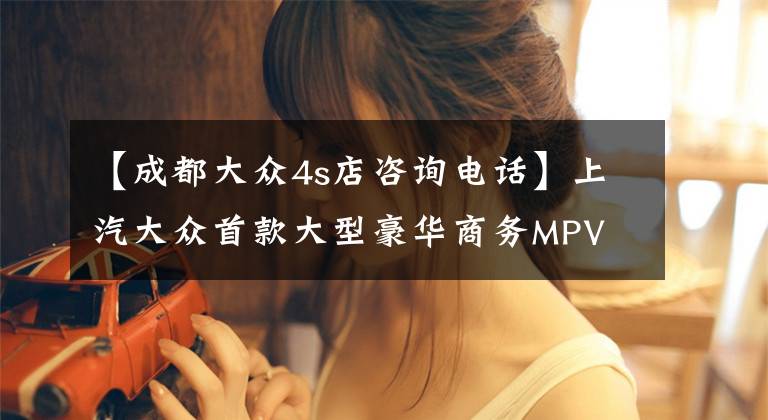 【成都大眾4s店咨詢電話】上汽大眾首款大型豪華商務(wù)MPV Viloran威然上市