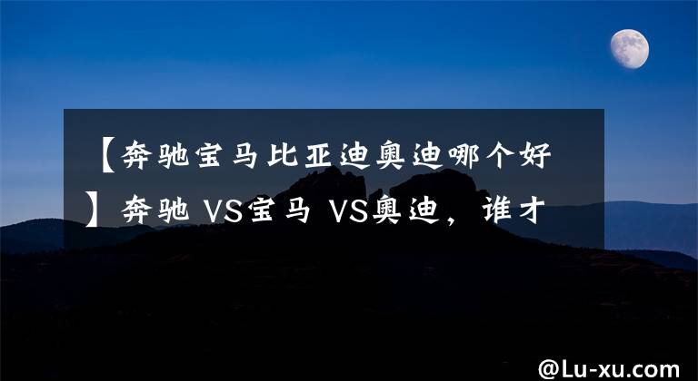 【奔馳寶馬比亞迪奧迪哪個(gè)好】奔馳 VS寶馬 VS奧迪，誰(shuí)才是老大？BBA數(shù)據(jù)對(duì)比