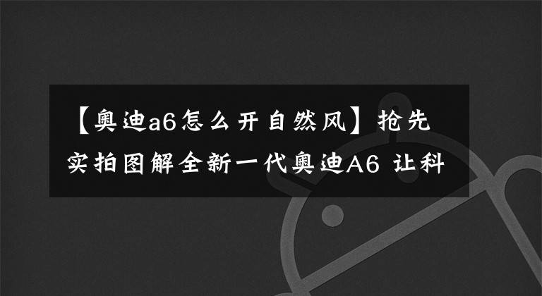 【奧迪a6怎么開自然風】搶先實拍圖解全新一代奧迪A6 讓科技感自己說話