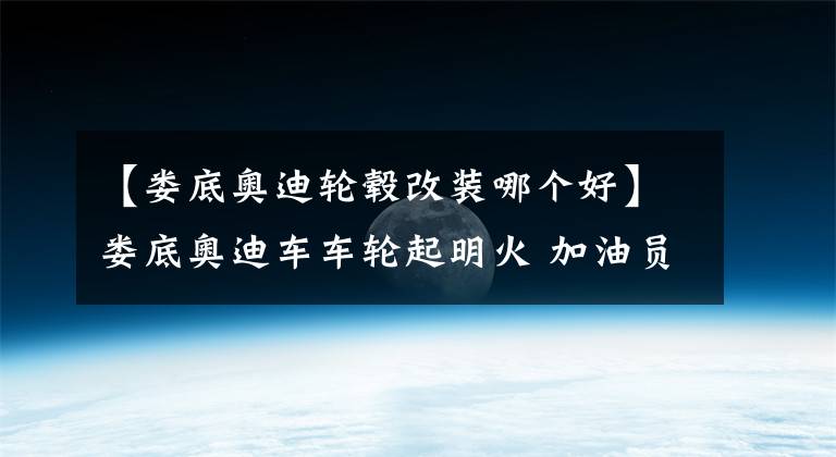 【婁底奧迪輪轂改裝哪個好】婁底奧迪車車輪起明火 加油員秒滅化險情