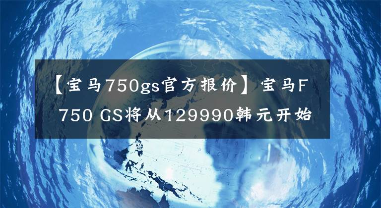 【寶馬750gs官方報價】寶馬F 750 GS將從129990韓元開始正式上市