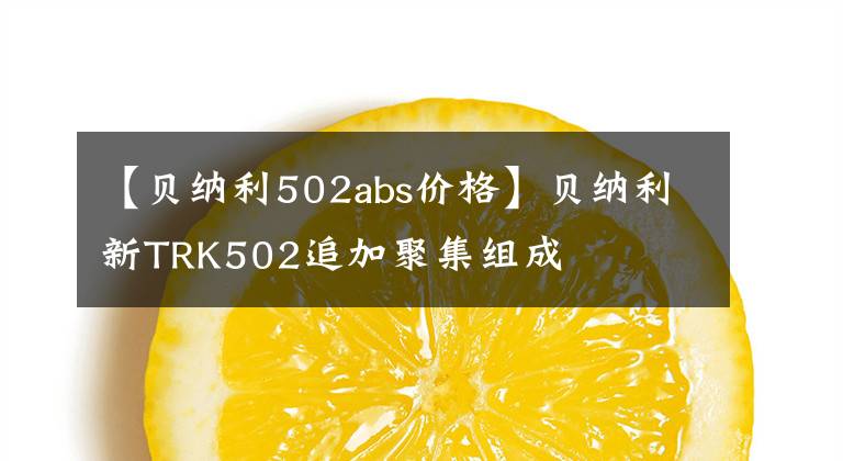 【貝納利502abs價(jià)格】貝納利新TRK502追加聚集組成