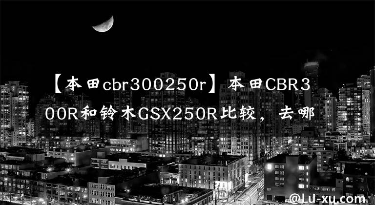 【本田cbr300250r】本田CBR300R和鈴木GSX250R比較，去哪里，聽(tīng)我說(shuō)。