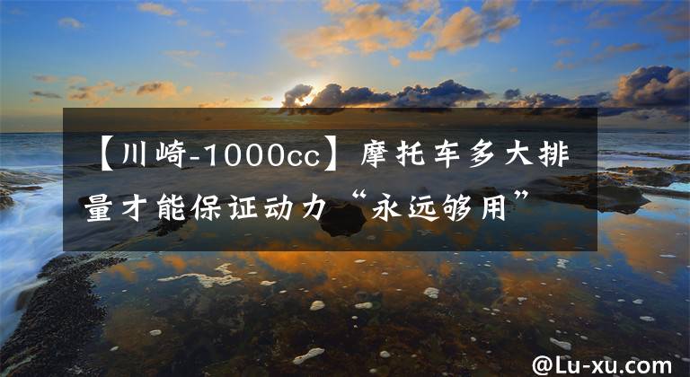 【川崎-1000cc】摩托車多大排量才能保證動力“永遠夠用”，1000cc嗎？