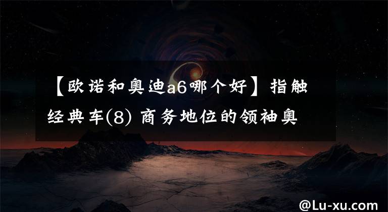 【歐諾和奧迪a6哪個(gè)好】指觸經(jīng)典車(8) 商務(wù)地位的領(lǐng)袖奧迪A6