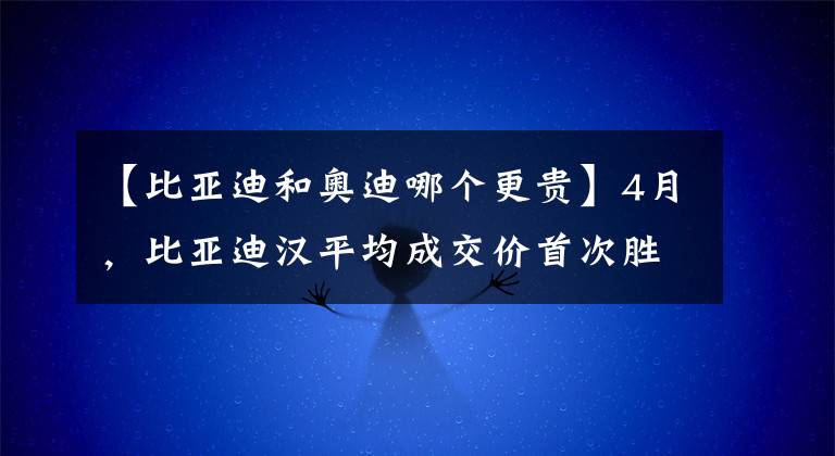 【比亞迪和奧迪哪個更貴】4月，比亞迪漢平均成交價首次勝豪車奧迪A4，銷量還是它3倍左右