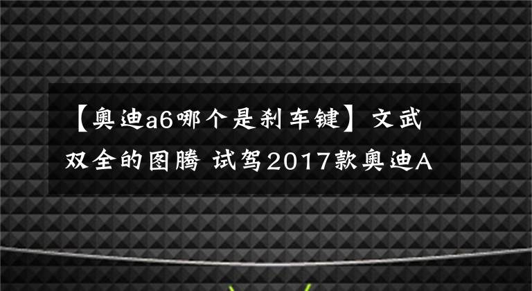 【奧迪a6哪個(gè)是剎車鍵】文武雙全的圖騰 試駕2017款?yuàn)W迪A6L