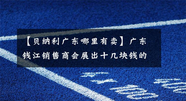 【貝納利廣東哪里有賣】廣東錢江銷售商會(huì)展出十幾塊錢的新車，看哪輛車符合你的心意。