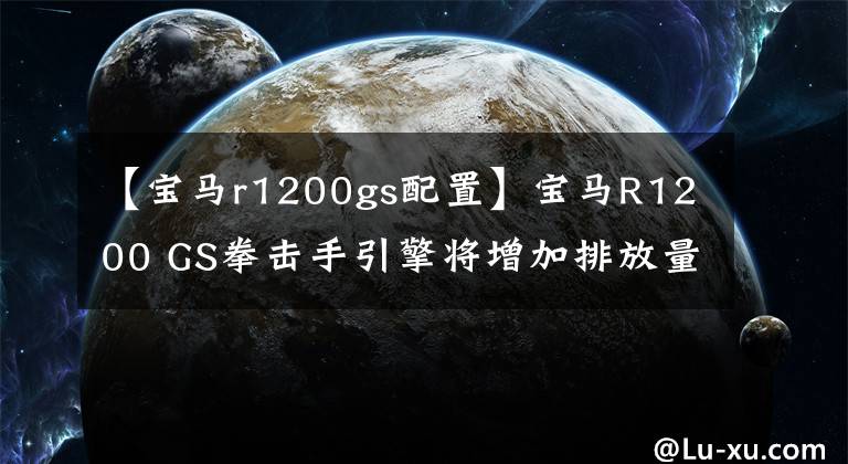 【寶馬r1200gs配置】寶馬R1200 GS拳擊手引擎將增加排放量，還將使用VVT技術(shù)。