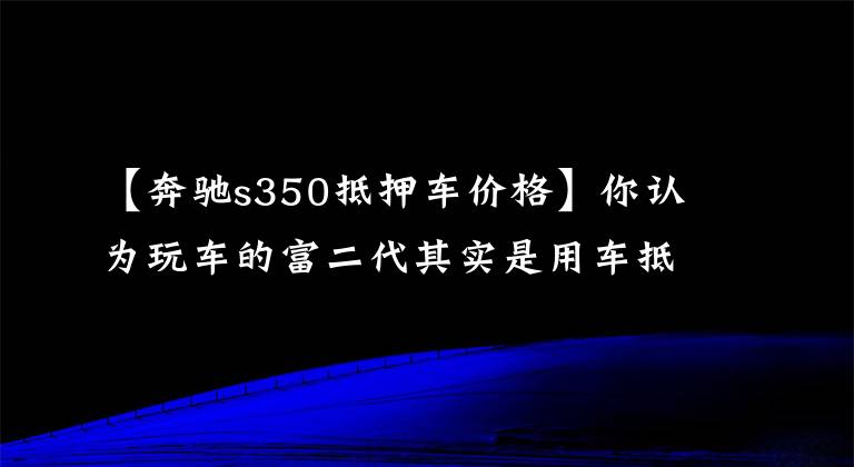 【奔馳s350抵押車價格】你認為玩車的富二代其實是用車抵押詐騙的爛賭徒。