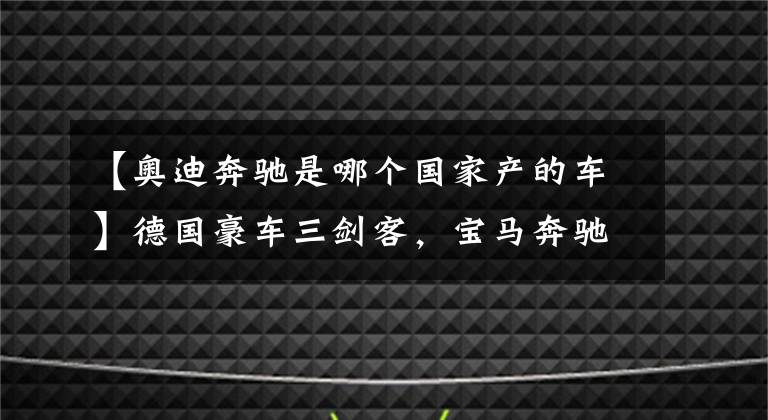 【奧迪奔馳是哪個(gè)國家產(chǎn)的車】德國豪車三劍客，寶馬奔馳奧迪，為什么多數(shù)人認(rèn)為寶馬最高調(diào)