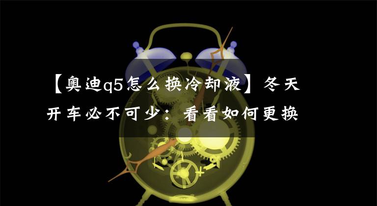 【奧迪q5怎么換冷卻液】冬天開車必不可少：看看如何更換汽車防凍液！