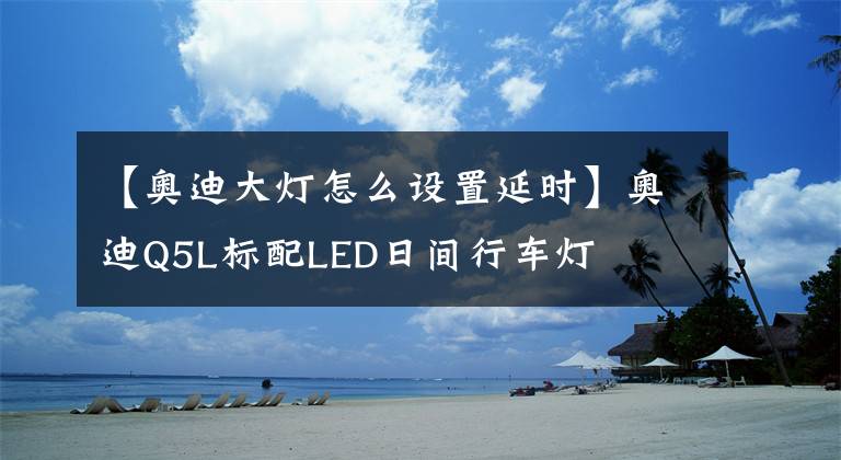 【奧迪大燈怎么設(shè)置延時(shí)】奧迪Q5L標(biāo)配LED日間行車(chē)燈