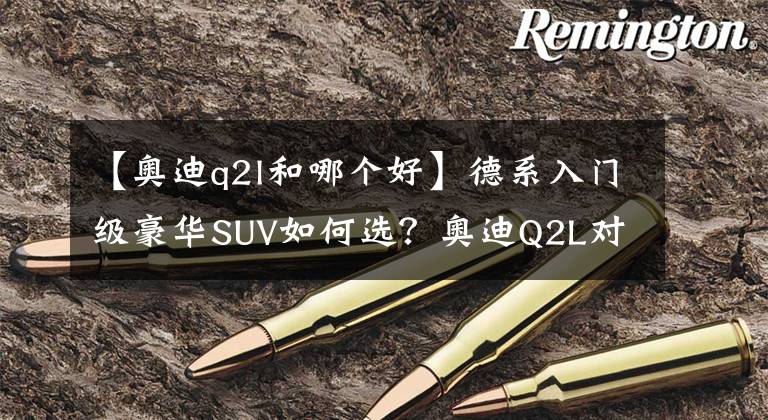 【奧迪q2l和哪個(gè)好】德系入門級(jí)豪華SUV如何選？奧迪Q2L對(duì)比寶馬X2