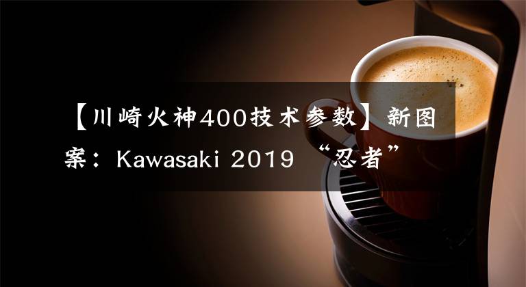 【川崎火神400技術(shù)參數(shù)】新圖案：Kawasaki 2019 “忍者”400、“火神” 650