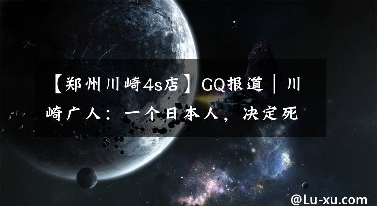 【鄭州川崎4s店】GQ報道｜川崎廣人：一個日本人，決定死在中國農(nóng)村