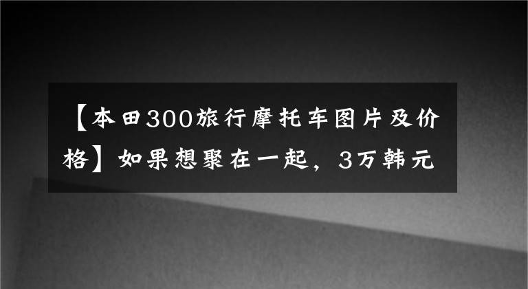 【本田300旅行摩托車圖片及價(jià)格】如果想聚在一起，3萬(wàn)韓元可以有什么巡航太子模式？請(qǐng)推薦一下