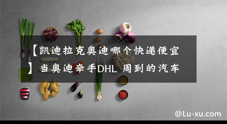 【凱迪拉克奧迪哪個(gè)快遞便宜】當(dāng)奧迪牽手DHL 周到的汽車(chē)收取快遞服務(wù)