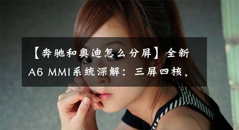 【奔馳和奧迪怎么分屏】全新A6 MMI系統(tǒng)深解：三屏四核，奧迪“最強(qiáng)大腦”進(jìn)化論