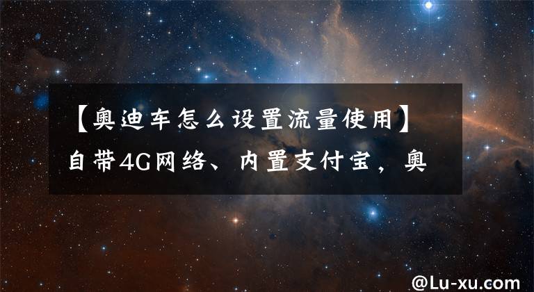 【奧迪車怎么設(shè)置流量使用】自帶4G網(wǎng)絡(luò)、內(nèi)置支付寶，奧迪將搭載高德一站式智能出行方案