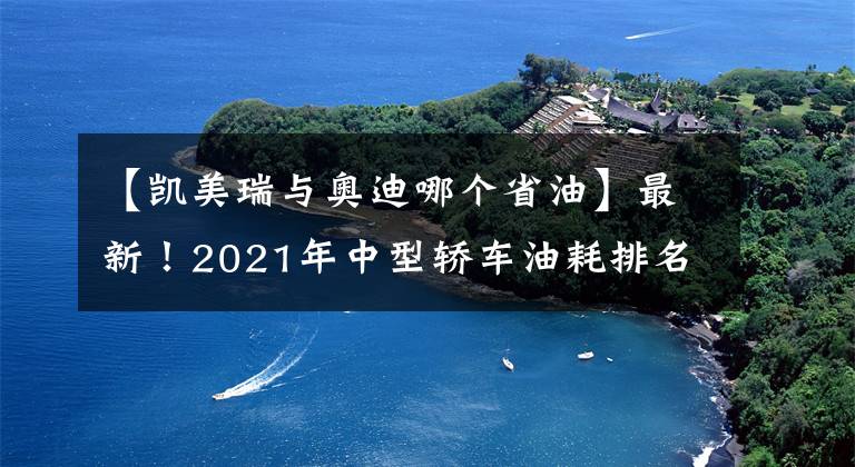 【凱美瑞與奧迪哪個(gè)省油】最新！2021年中型轎車油耗排名出爐，帕薩特奪冠，凱美瑞天籟前十