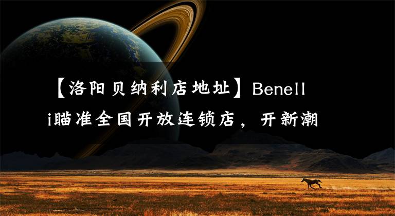 【洛陽貝納利店地址】Benelli瞄準(zhǔn)全國開放連鎖店，開新潮機(jī)車店的機(jī)會(huì)來了。