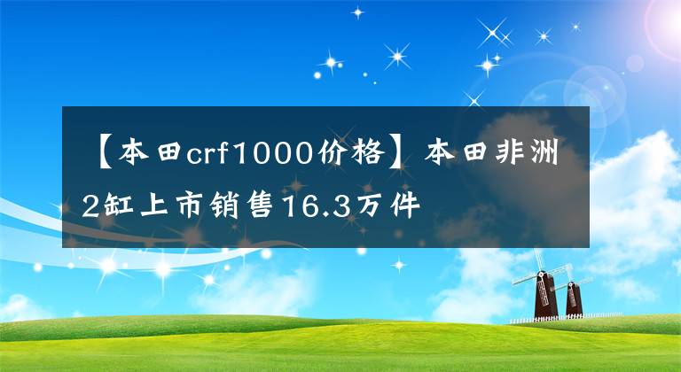 【本田crf1000價(jià)格】本田非洲2缸上市銷(xiāo)售16.3萬(wàn)件