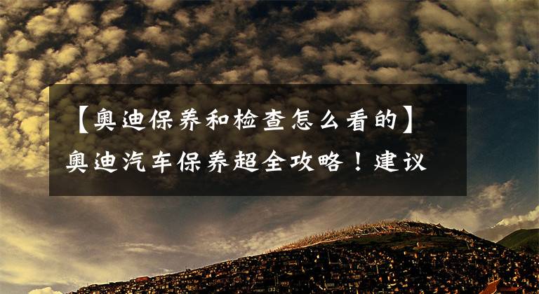 【奧迪保養(yǎng)和檢查怎么看的】奧迪汽車保養(yǎng)超全攻略！建議收藏