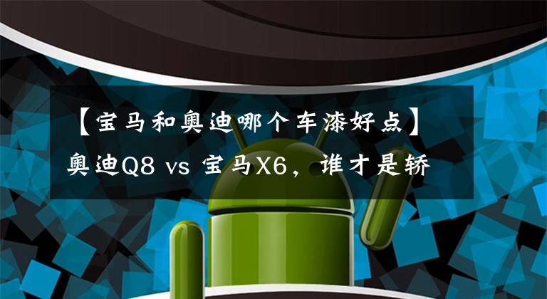 【寶馬和奧迪哪個(gè)車漆好點(diǎn)】奧迪Q8 vs 寶馬X6，誰(shuí)才是轎跑SUV的最強(qiáng)王者？